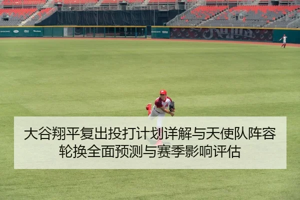 大谷翔平复出投打计划详解与天使队阵容轮换全面预测与赛季影响评估